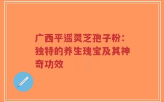 广西平遥灵芝孢子粉：独特的养生瑰宝及其神奇功效