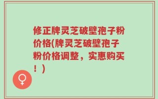 修正牌灵芝破壁孢子粉价格(牌灵芝破壁孢子粉价格调整，实惠购买！)