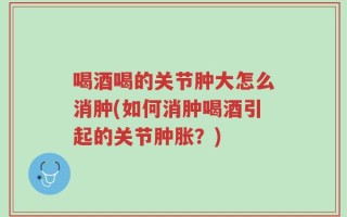 喝酒喝的关节肿大怎么消肿(如何消肿喝酒引起的关节肿胀？)