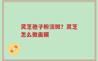 灵芝孢子粉淡斑？灵芝怎么做面膜