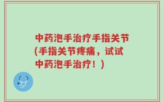 中药泡手治疗手指关节(手指关节疼痛，试试中药泡手治疗！)