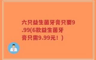 六只益生菌牙膏只要9.99(6款益生菌牙膏只需9.99元！)