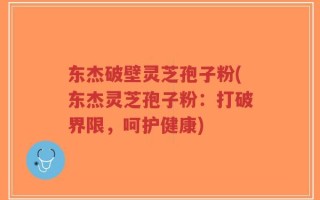 东杰破壁灵芝孢子粉(东杰灵芝孢子粉：打破界限，呵护健康)