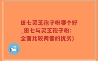 田七灵芝孢子粉哪个好_田七与灵芝孢子粉：全面比较两者的优劣)