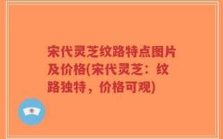 宋代灵芝纹路特点图片及价格(宋代灵芝：纹路独特，价格可观)