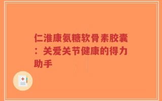 仁淮康氨糖软骨素胶囊：关爱关节健康的得力助手