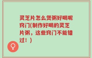 灵芝片怎么煲粥好喝呢窍门(制作好喝的灵芝片粥，这些窍门不能错过！)