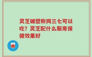 灵芝破壁粉同三七可以吃？灵芝配什么服用保健效果好