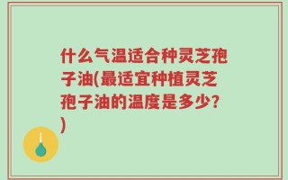 什么气温适合种灵芝孢子油(最适宜种植灵芝孢子油的温度是多少？)