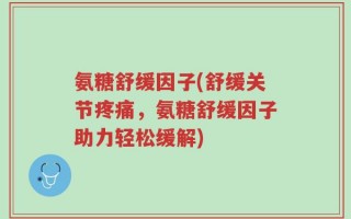 氨糖舒缓因子(舒缓关节疼痛，氨糖舒缓因子助力轻松缓解)