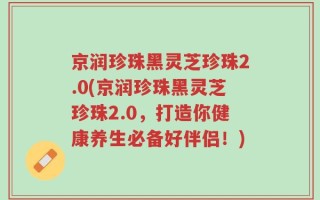 京润珍珠黑灵芝珍珠2.0(京润珍珠黑灵芝珍珠2.0，打造你健康养生必备好伴侣！)