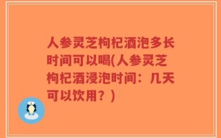 人参灵芝枸杞酒泡多长时间可以喝(人参灵芝枸杞酒浸泡时间：几天可以饮用？)