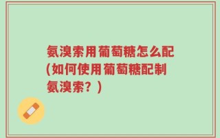 氨溴索用葡萄糖怎么配(如何使用葡萄糖配制氨溴索？)