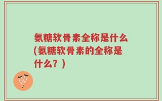 氨糖软骨素全称是什么(氨糖软骨素的全称是什么？)
