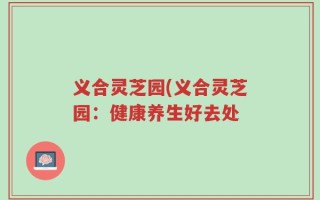 义合灵芝园(义合灵芝园：健康养生好去处