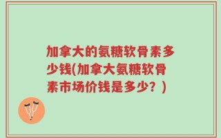 加拿大的氨糖软骨素多少钱(加拿大氨糖软骨素市场价钱是多少？)