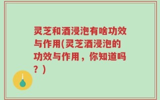 灵芝和酒浸泡有啥功效与作用(灵芝酒浸泡的功效与作用，你知道吗？)