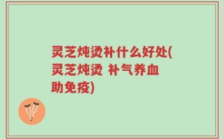灵芝炖烫补什么好处(灵芝炖烫 补气养血 助免疫)