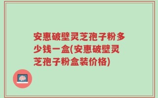 安惠破壁灵芝孢子粉多少钱一盒(安惠破壁灵芝孢子粉盒装价格)