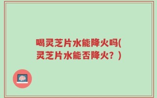 喝灵芝片水能降火吗(灵芝片水能否降火？)