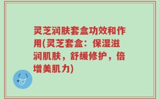 灵芝润肤套盒功效和作用(灵芝套盒：保湿滋润肌肤，舒缓修护，倍增美肌力)