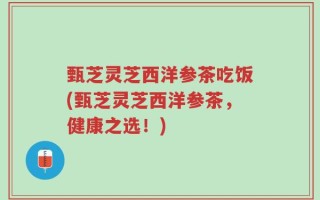 甄芝灵芝西洋参茶吃饭(甄芝灵芝西洋参茶，健康之选！)
