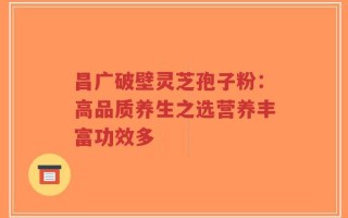 昌广破壁灵芝孢子粉：高品质养生之选营养丰富功效多