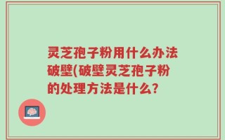 灵芝孢子粉用什么办法破壁(破壁灵芝孢子粉的处理方法是什么？