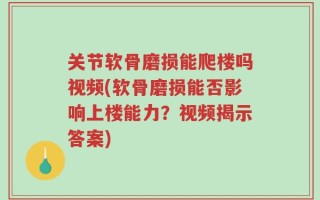 关节软骨磨损能爬楼吗视频(软骨磨损能否影响上楼能力？视频揭示答案)