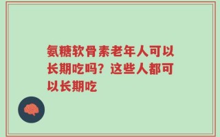 氨糖软骨素老年人可以长期吃吗？这些人都可以长期吃