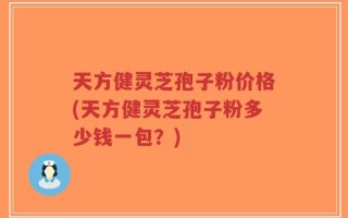 天方健灵芝孢子粉价格(天方健灵芝孢子粉多少钱一包？)