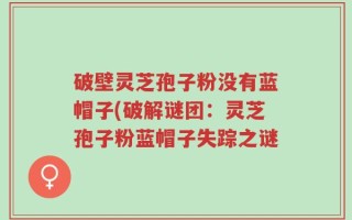 破壁灵芝孢子粉没有蓝帽子(破解谜团：灵芝孢子粉蓝帽子失踪之谜