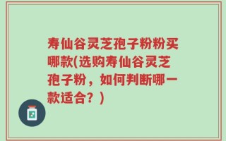 寿仙谷灵芝孢子粉粉买哪款(选购寿仙谷灵芝孢子粉，如何判断哪一款适合？)