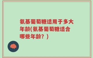氨基葡萄糖适用于多大年龄(氨基葡萄糖适合哪些年龄？)