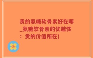 贵的氨糖软骨素好在哪_氨糖软骨素的优越性：贵的价值所在)
