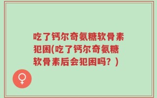 吃了钙尔奇氨糖软骨素犯困(吃了钙尔奇氨糖软骨素后会犯困吗？)