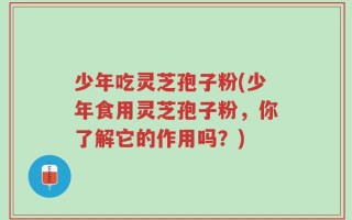 少年吃灵芝孢子粉(少年食用灵芝孢子粉，你了解它的作用吗？)