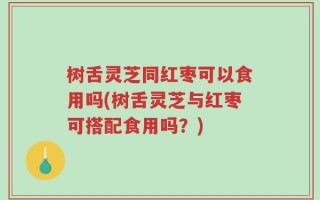 树舌灵芝同红枣可以食用吗(树舌灵芝与红枣可搭配食用吗？)