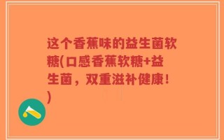 这个香蕉味的益生菌软糖(口感香蕉软糖+益生菌，双重滋补健康！)