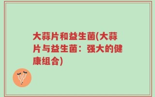 大蒜片和益生菌(大蒜片与益生菌：强大的健康组合)