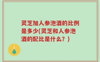 灵芝加人参泡酒的比例是多少(灵芝和人参泡酒的配比是什么？)