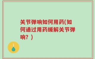 关节弹响如何用药(如何通过用药缓解关节弹响？)