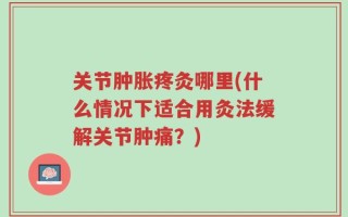 关节肿胀疼灸哪里(什么情况下适合用灸法缓解关节肿痛？)
