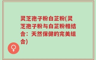 灵芝孢子粉白芷粉(灵芝孢子粉与白芷粉相结合：天然保健的完美组合)