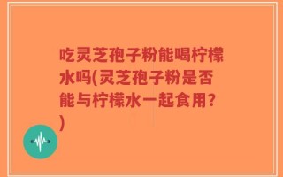 吃灵芝孢子粉能喝柠檬水吗(灵芝孢子粉是否能与柠檬水一起食用？)