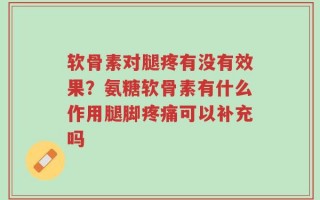 软骨素对腿疼有没有效果？氨糖软骨素有什么作用腿脚疼痛可以补充吗
