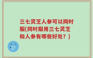 三七灵芝人参可以同时服(同时服用三七灵芝和人参有哪些好处？)
