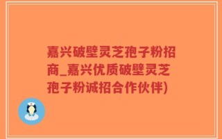 嘉兴破壁灵芝孢子粉招商_嘉兴优质破壁灵芝孢子粉诚招合作伙伴)