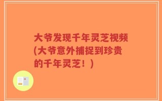 大爷发现千年灵芝视频(大爷意外捕捉到珍贵的千年灵芝！)