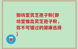 御坊堂灵芝孢子粉(御坊堂推出灵芝孢子粉，你不可错过的健康选择)